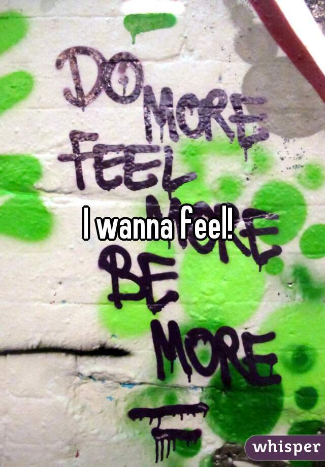 I wanna feel! 