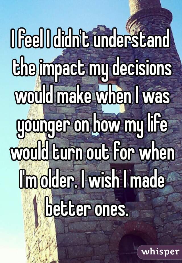I feel I didn't understand the impact my decisions would make when I was younger on how my life would turn out for when I'm older. I wish I made better ones.   