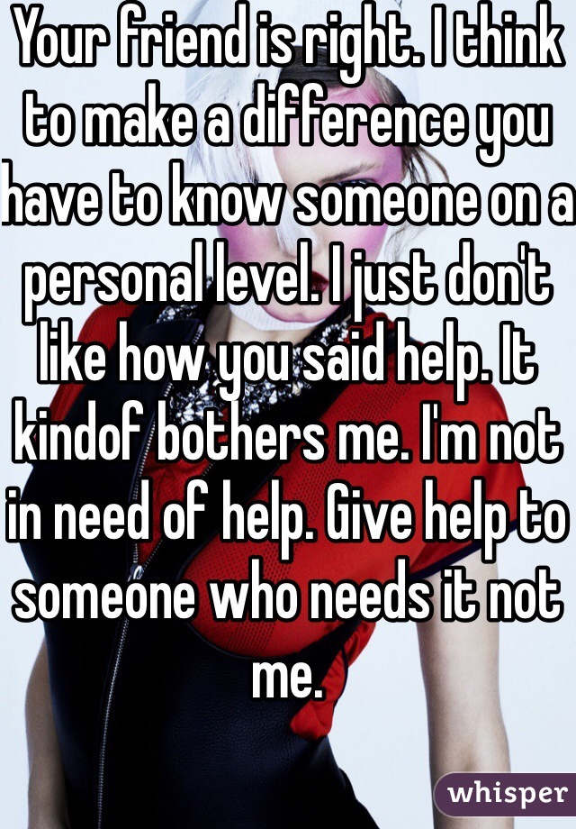 Your friend is right. I think to make a difference you have to know someone on a personal level. I just don't like how you said help. It kindof bothers me. I'm not in need of help. Give help to someone who needs it not me.