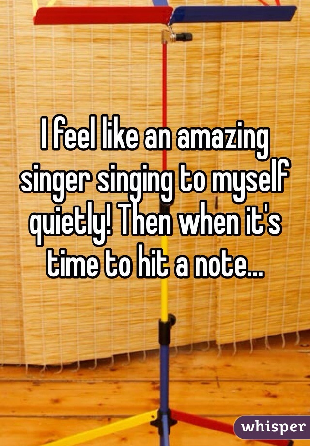 I feel like an amazing singer singing to myself quietly! Then when it's time to hit a note...