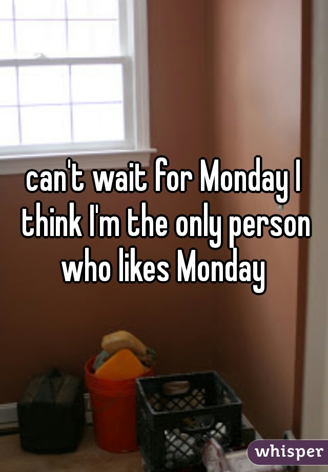 can't wait for Monday I think I'm the only person who likes Monday 