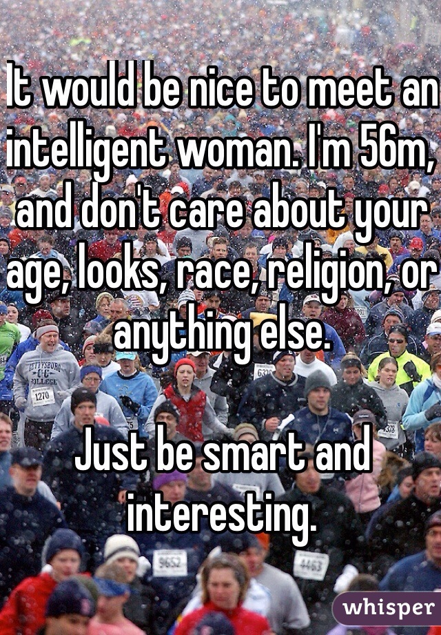 It would be nice to meet an intelligent woman. I'm 56m, and don't care about your age, looks, race, religion, or anything else. 

Just be smart and interesting.