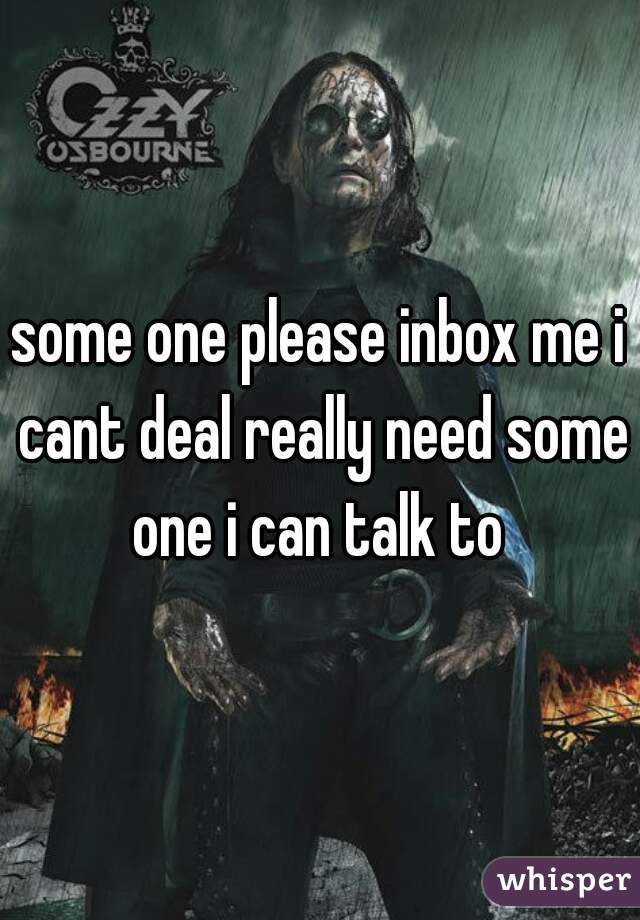 some one please inbox me i cant deal really need some one i can talk to 