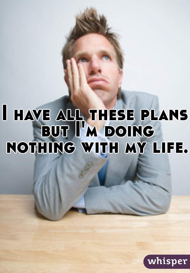 I have all these plans but I'm doing nothing with my life.