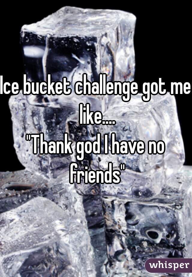 Ice bucket challenge got me like....
"Thank god I have no friends"