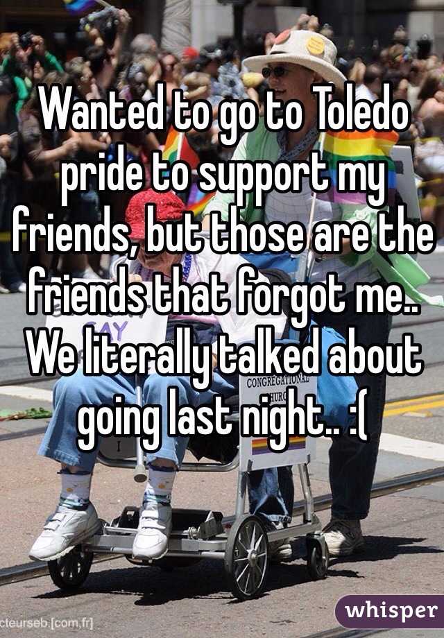 Wanted to go to Toledo pride to support my friends, but those are the friends that forgot me.. We literally talked about going last night.. :(