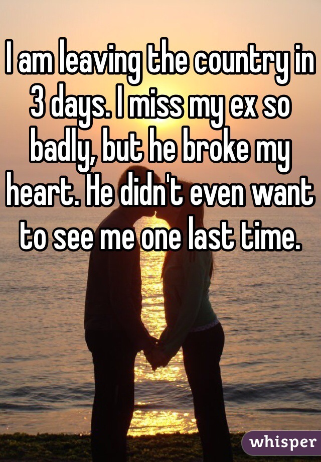 I am leaving the country in 3 days. I miss my ex so badly, but he broke my heart. He didn't even want to see me one last time.