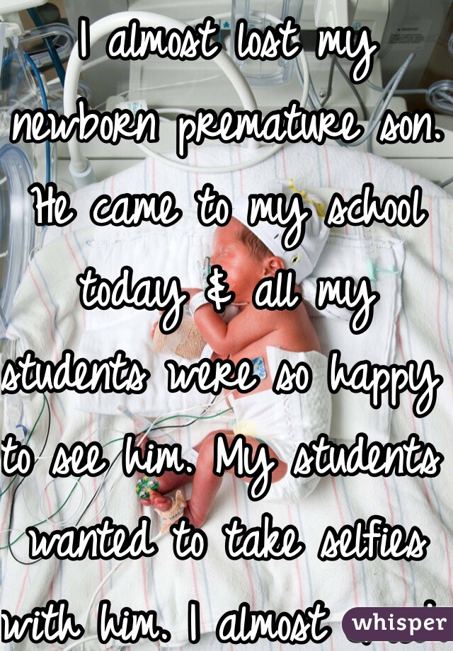 I almost lost my newborn premature son. He came to my school today & all my students were so happy to see him. My students wanted to take selfies with him. I almost cried. 