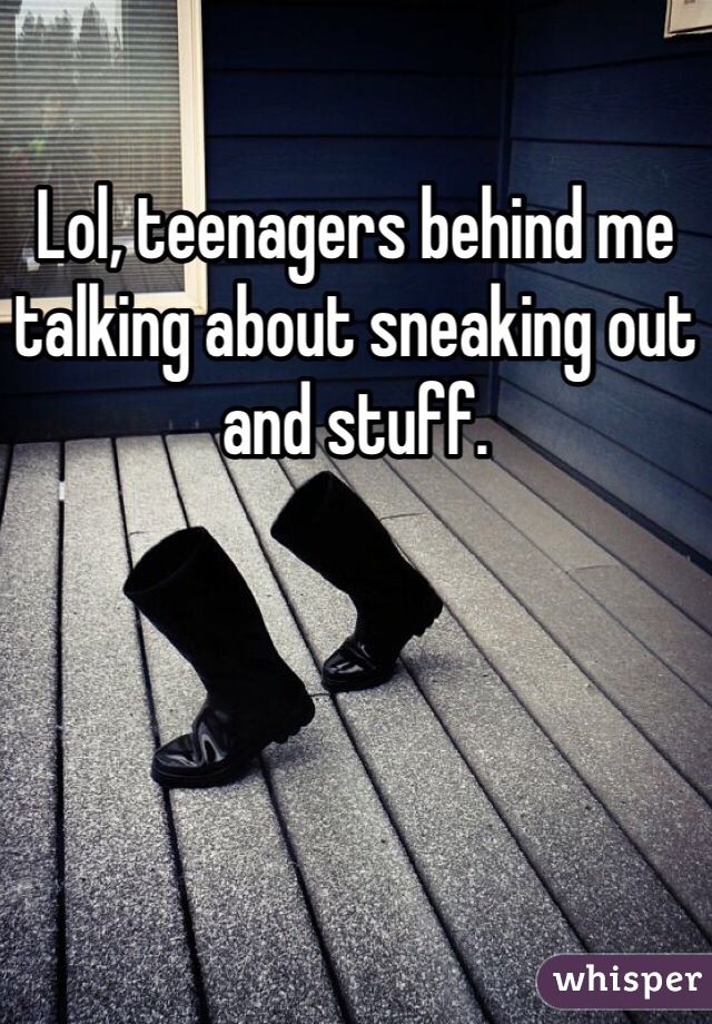 Lol, teenagers behind me talking about sneaking out and stuff.
