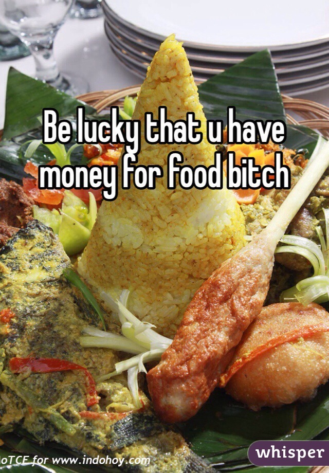 Be lucky that u have money for food bitch 