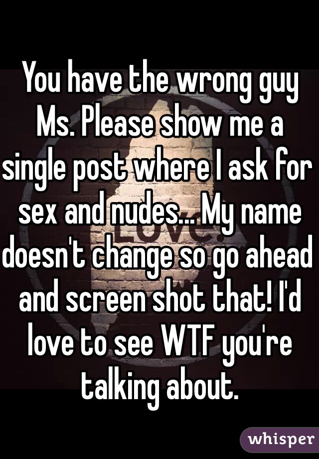 You have the wrong guy Ms. Please show me a single post where I ask for sex and nudes... My name doesn't change so go ahead and screen shot that! I'd love to see WTF you're talking about.