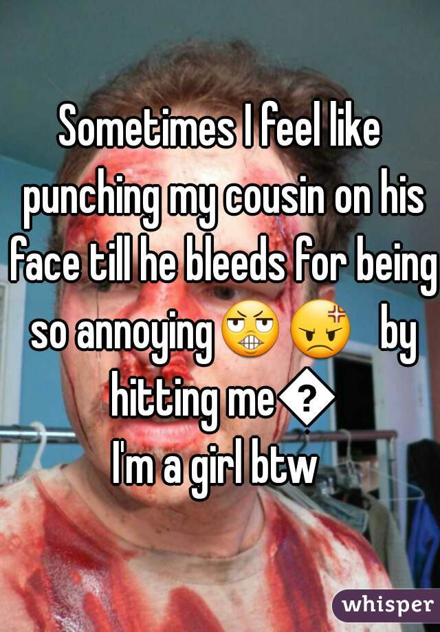 Sometimes I feel like punching my cousin on his face till he bleeds for being so annoying😬😡   by hitting me😑

I'm a girl btw 
