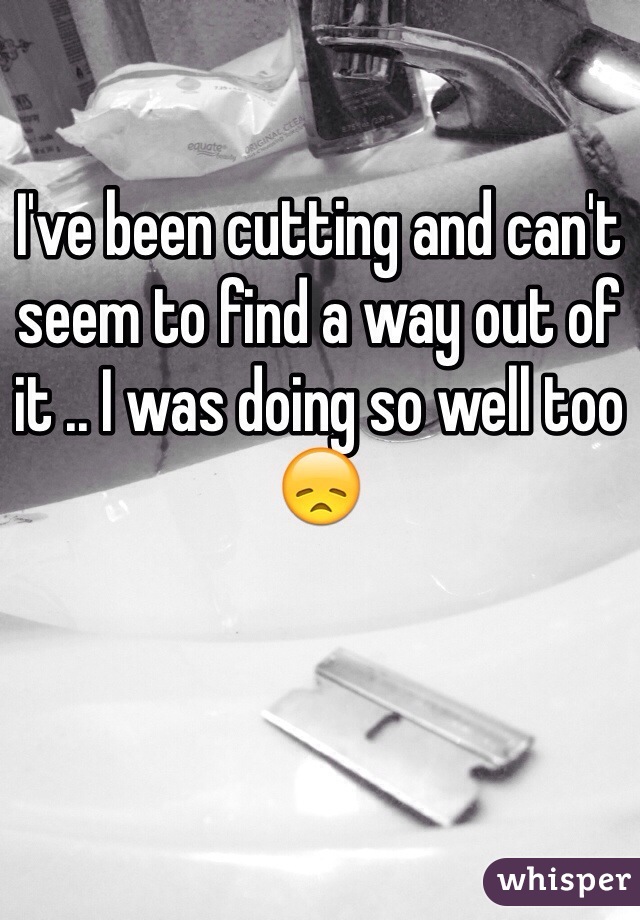 I've been cutting and can't seem to find a way out of it .. I was doing so well too 😞