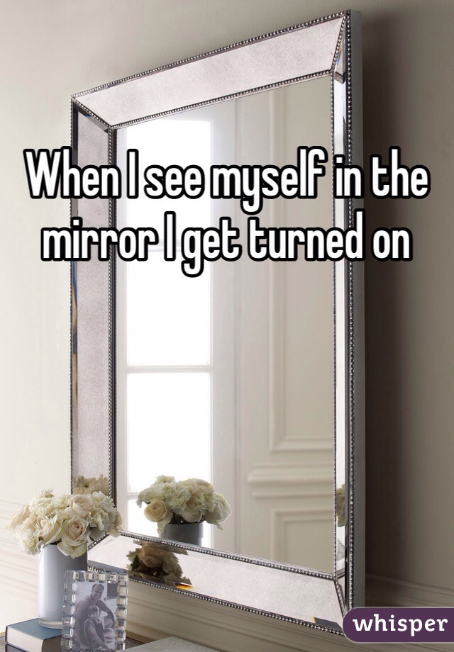 When I see myself in the mirror I get turned on 
