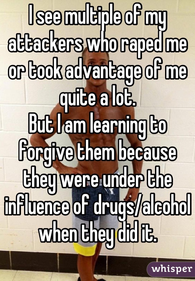 I see multiple of my attackers who raped me or took advantage of me quite a lot.
But I am learning to forgive them because they were under the influence of drugs/alcohol when they did it.
