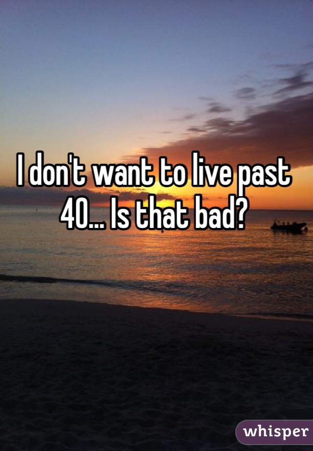 I don't want to live past 40... Is that bad? 