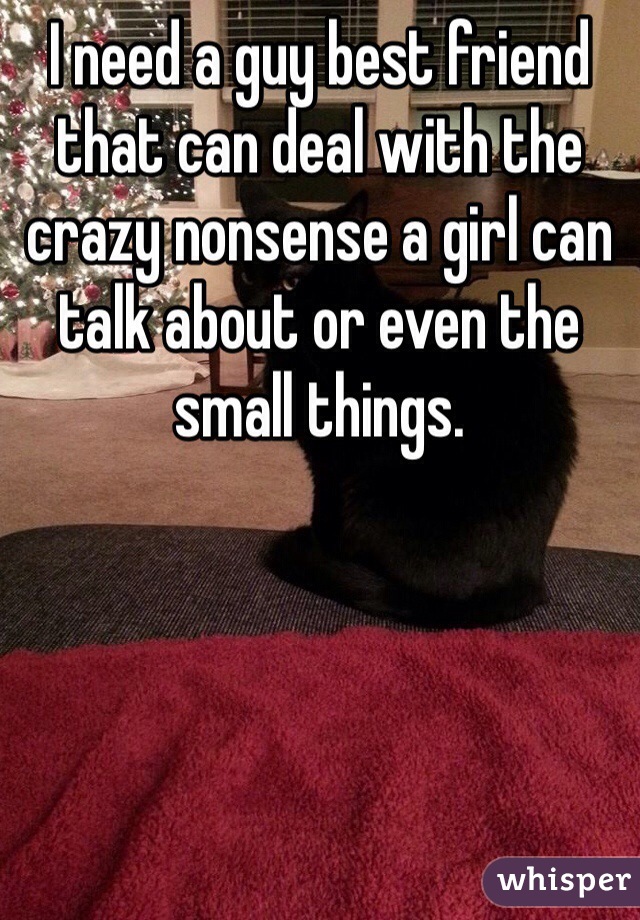 I need a guy best friend that can deal with the crazy nonsense a girl can talk about or even the small things. 