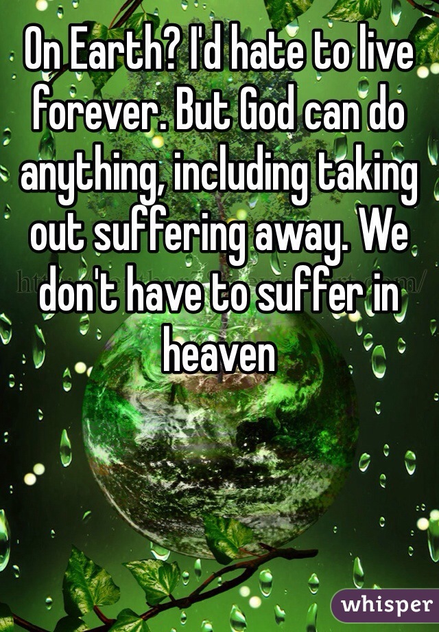 On Earth? I'd hate to live forever. But God can do anything, including taking out suffering away. We don't have to suffer in heaven