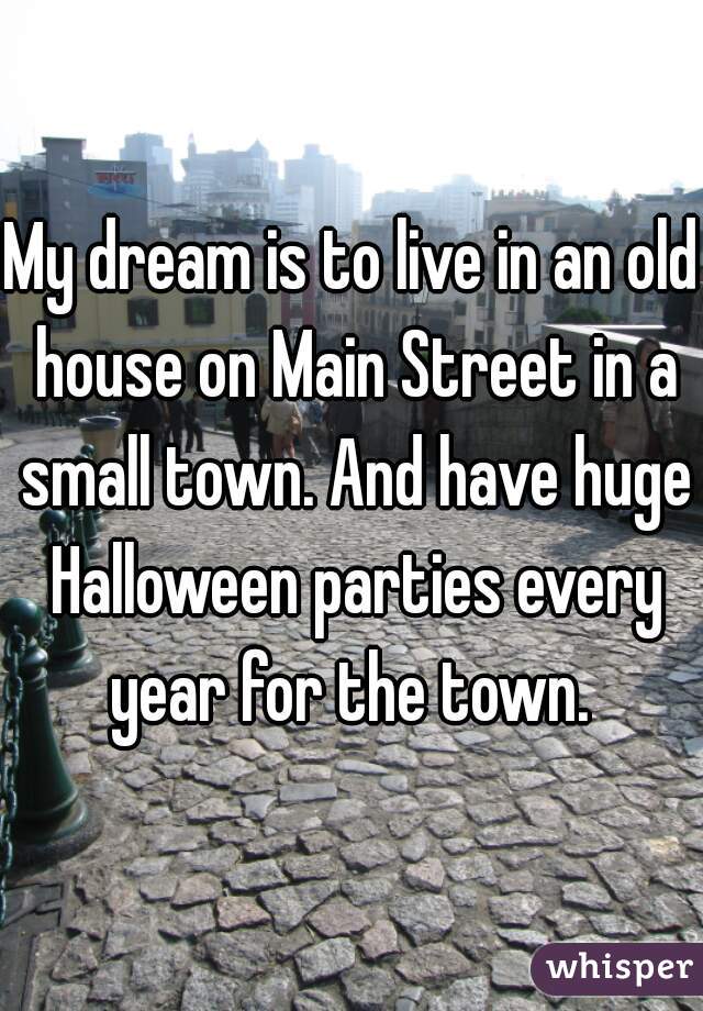 My dream is to live in an old house on Main Street in a small town. And have huge Halloween parties every year for the town. 