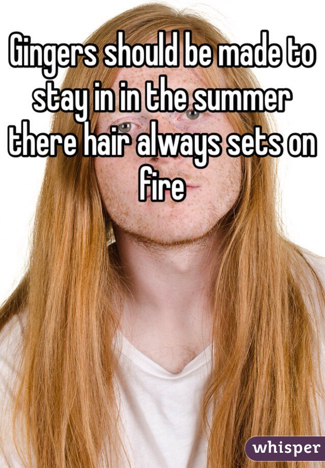 Gingers should be made to stay in in the summer there hair always sets on fire  