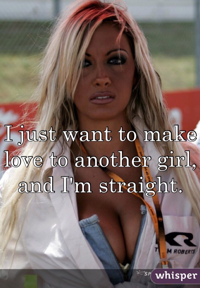 I just want to make love to another girl, and I'm straight. 