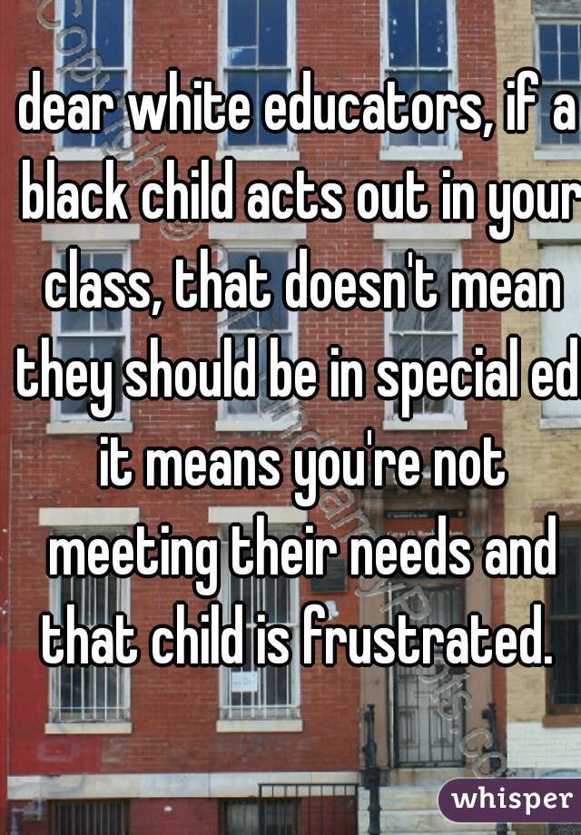 dear white educators, if a black child acts out in your class, that doesn't mean they should be in special ed. it means you're not meeting their needs and that child is frustrated. 