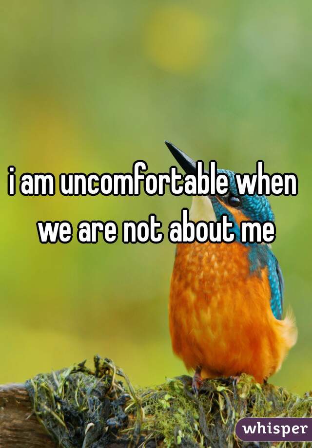 i am uncomfortable when we are not about me
