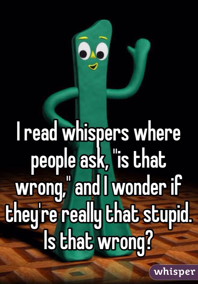 I read whispers where people ask, "is that wrong," and I wonder if they're really that stupid. Is that wrong?