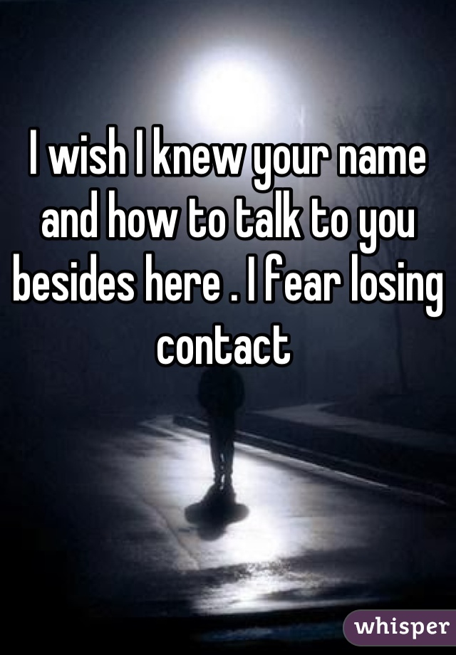 I wish I knew your name and how to talk to you besides here . I fear losing contact 