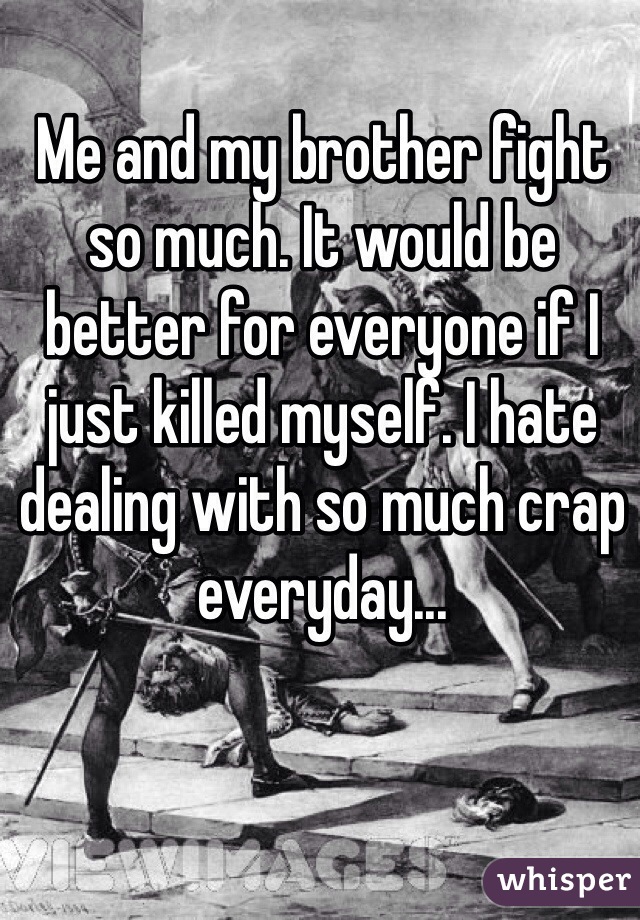Me and my brother fight so much. It would be better for everyone if I just killed myself. I hate dealing with so much crap everyday...