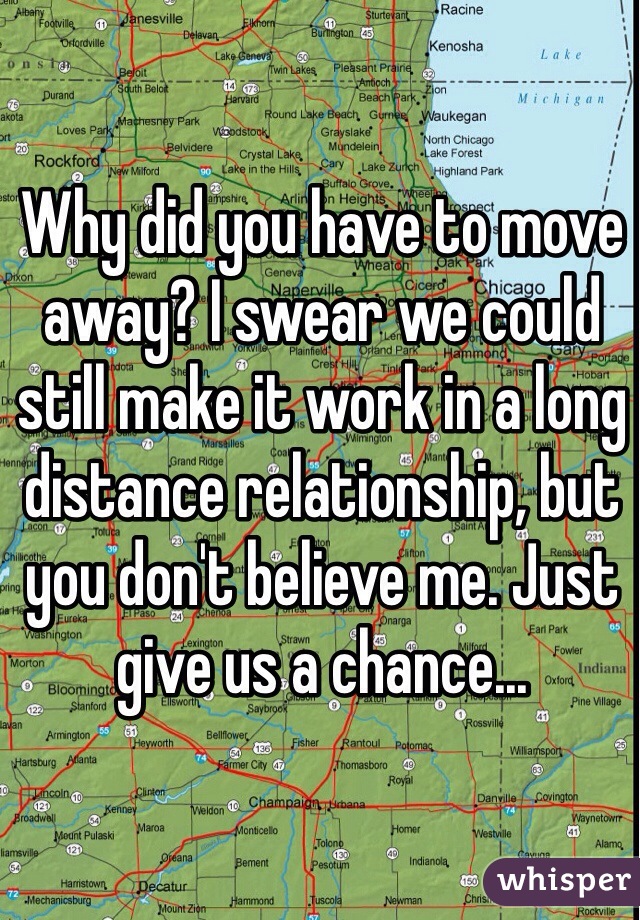 Why did you have to move away? I swear we could still make it work in a long distance relationship, but you don't believe me. Just give us a chance... 