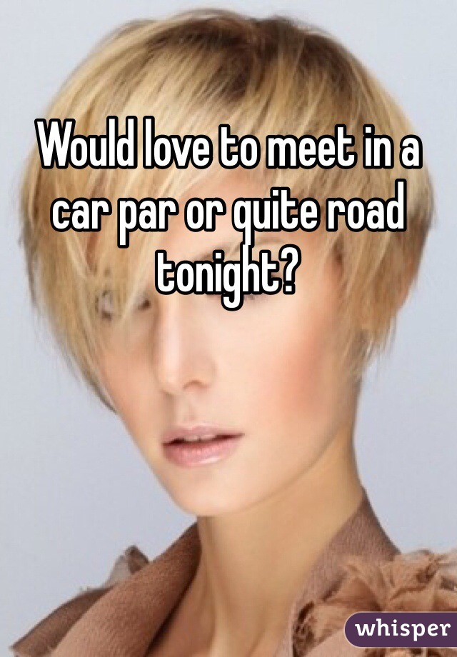 Would love to meet in a car par or quite road tonight?