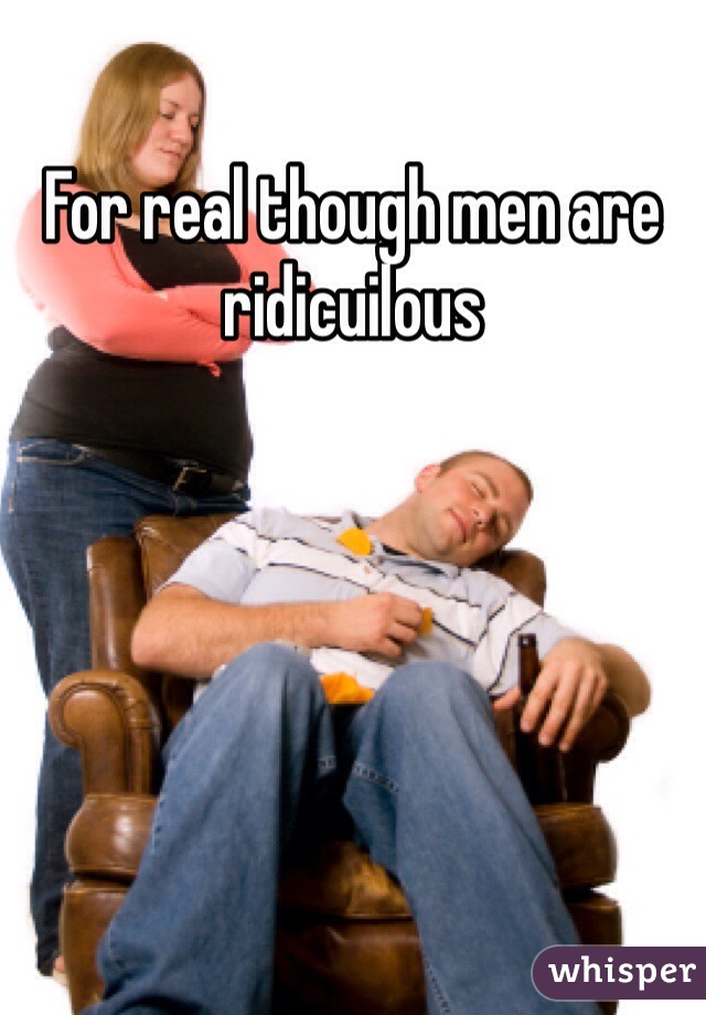 For real though men are ridicuilous 