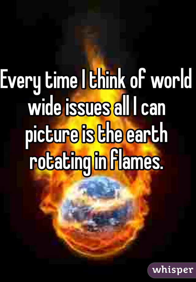 Every time I think of world wide issues all I can picture is the earth rotating in flames. 