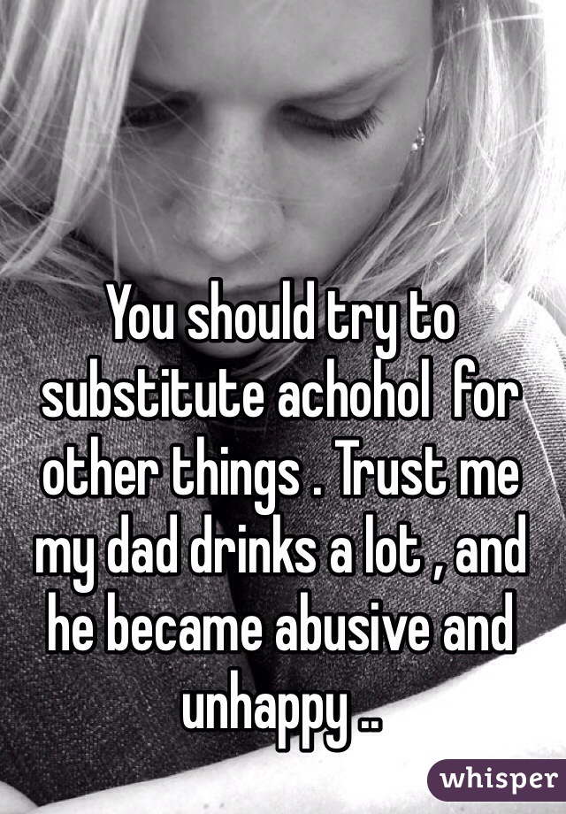 You should try to substitute achohol  for other things . Trust me my dad drinks a lot , and he became abusive and unhappy ..
