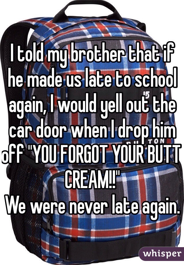 I told my brother that if he made us late to school again, I would yell out the car door when I drop him off "YOU FORGOT YOUR BUTT CREAM!!" 
We were never late again. 