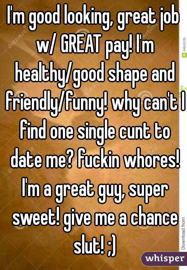 I'm good looking, great job w/ GREAT pay! I'm healthy/good shape and friendly/funny! why can't I find one single cunt to date me? fuckin whores! I'm a great guy, super sweet! give me a chance slut! ;)