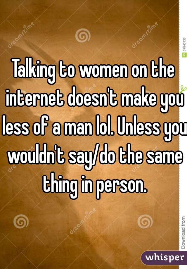 Talking to women on the internet doesn't make you less of a man lol. Unless you wouldn't say/do the same thing in person.