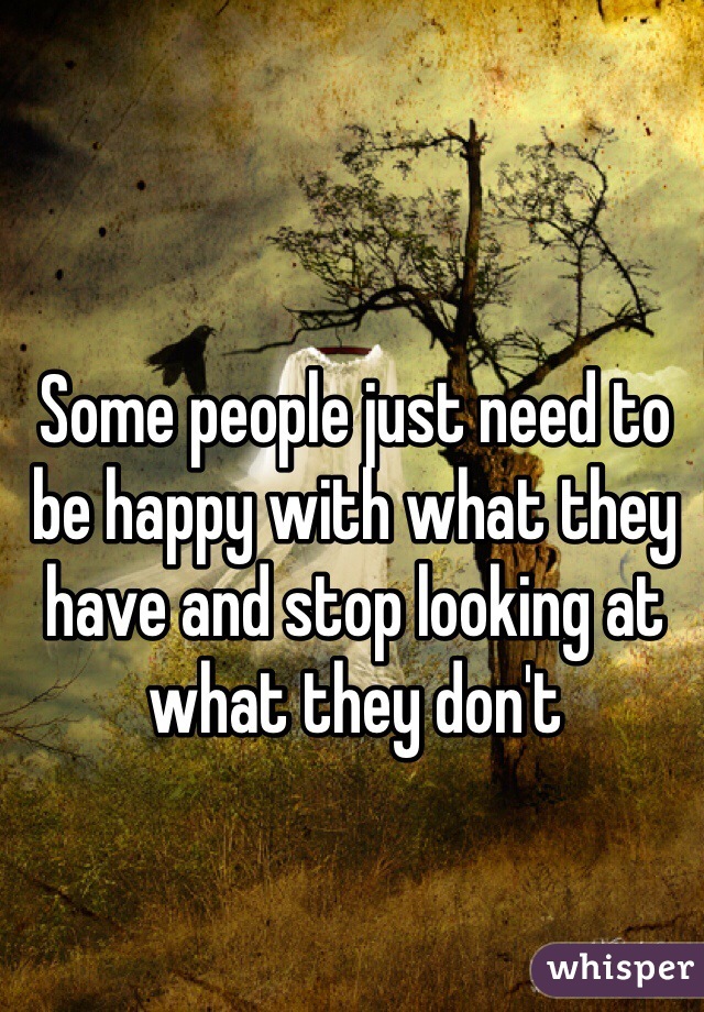 Some people just need to be happy with what they have and stop looking at what they don't 