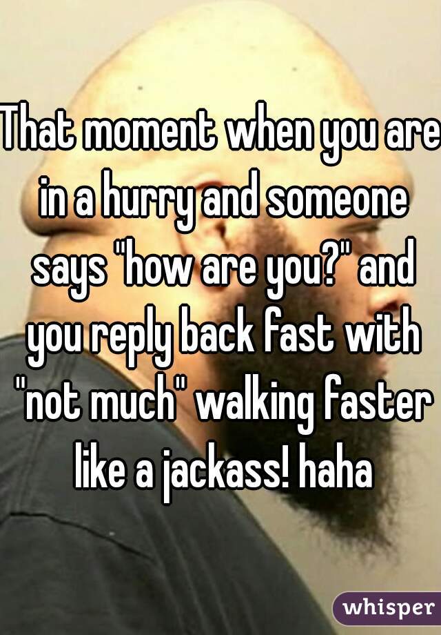That moment when you are in a hurry and someone says "how are you?" and you reply back fast with "not much" walking faster like a jackass! haha