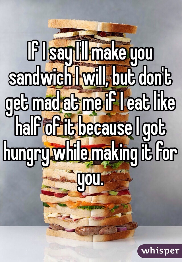 If I say I'll make you sandwich I will, but don't get mad at me if I eat like half of it because I got hungry while making it for you. 