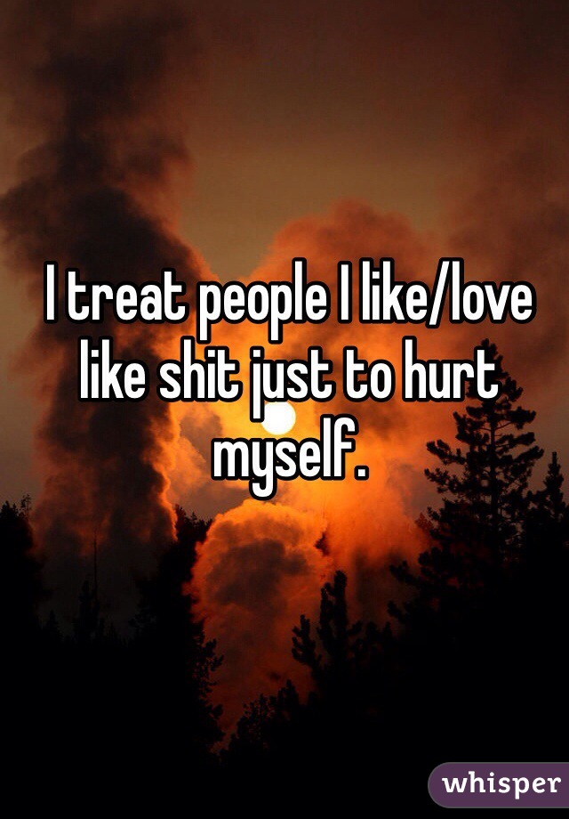I treat people I like/love like shit just to hurt myself. 