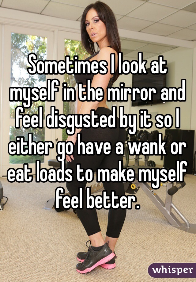 Sometimes I look at myself in the mirror and feel disgusted by it so I either go have a wank or eat loads to make myself feel better.