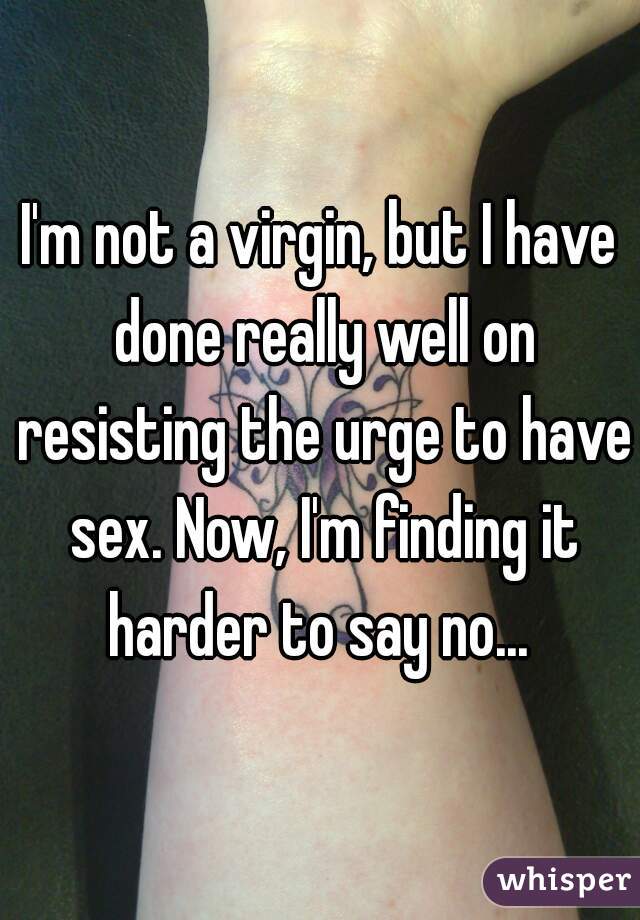I'm not a virgin, but I have done really well on resisting the urge to have sex. Now, I'm finding it harder to say no... 