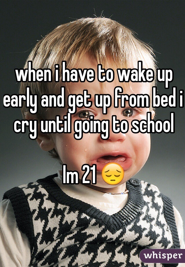when i have to wake up early and get up from bed i cry until going to school 

Im 21 😔