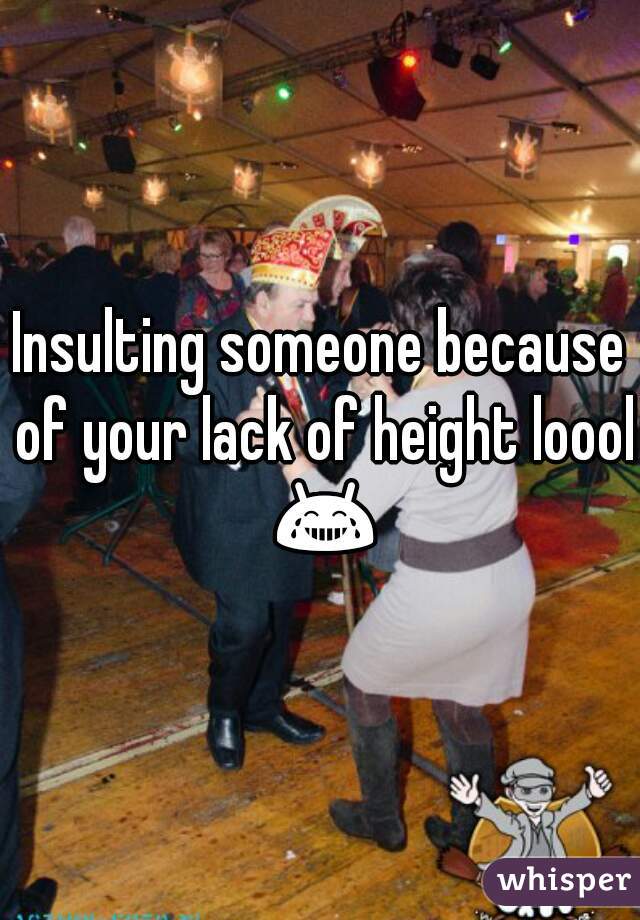 Insulting someone because of your lack of height loool 😂 