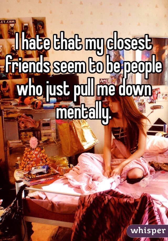 I hate that my closest friends seem to be people who just pull me down mentally. 