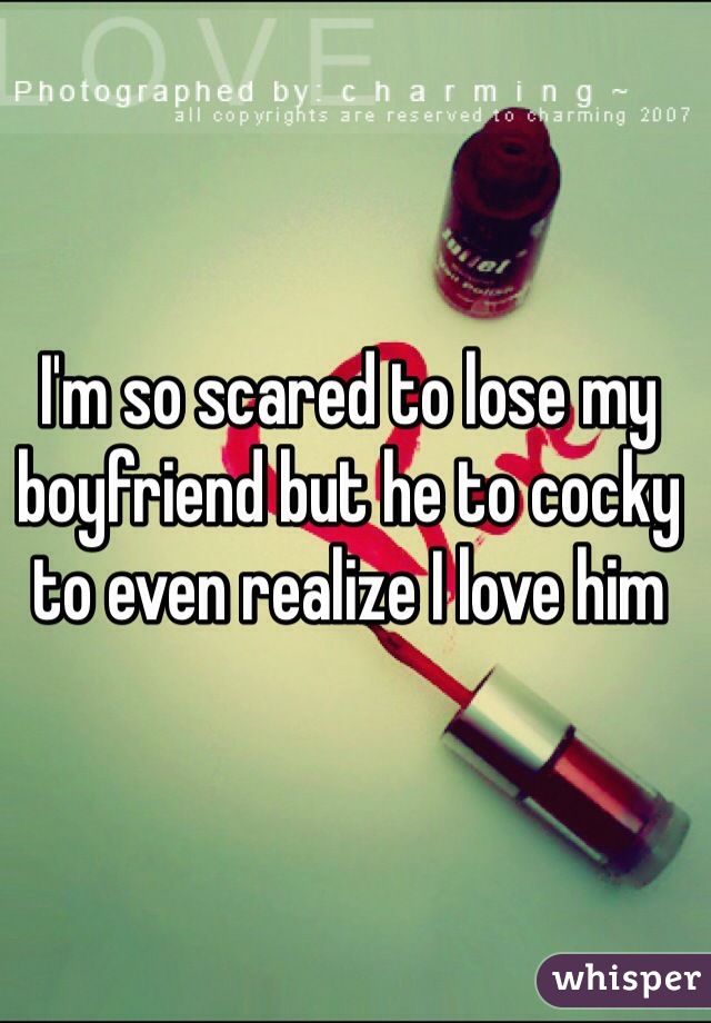 I'm so scared to lose my boyfriend but he to cocky to even realize I love him 