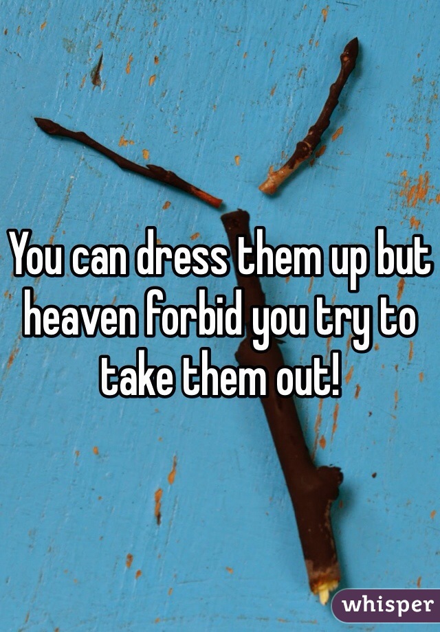You can dress them up but heaven forbid you try to take them out! 
