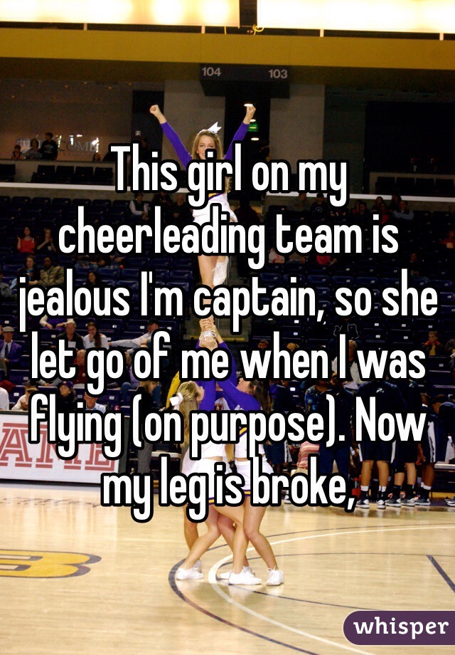 This girl on my cheerleading team is jealous I'm captain, so she let go of me when I was flying (on purpose). Now my leg is broke, 